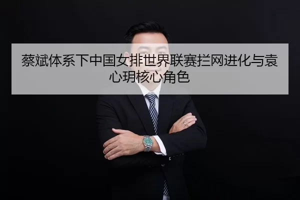 蔡斌体系下中国女排世界联赛拦网进化与袁心玥核心角色