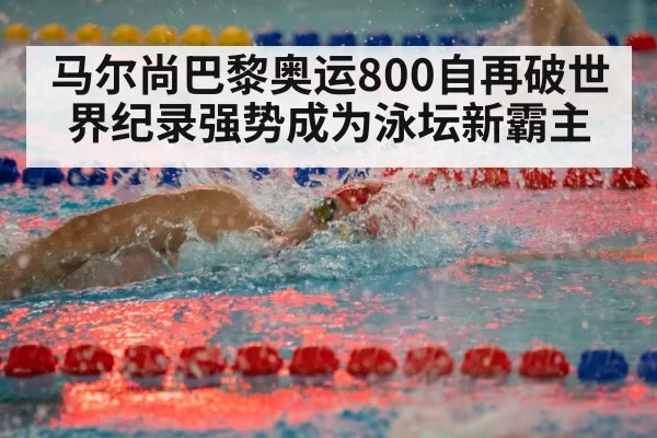 马尔尚巴黎奥运800自再破世界纪录强势成为泳坛新霸主