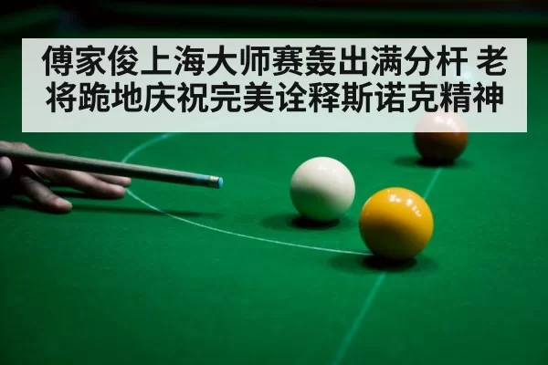 傅家俊上海大师赛轰出满分杆 老将跪地庆祝完美诠释斯诺克精神