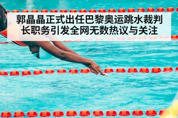 郭晶晶正式出任巴黎奥运跳水裁判长职务引发全网无数热议与关注