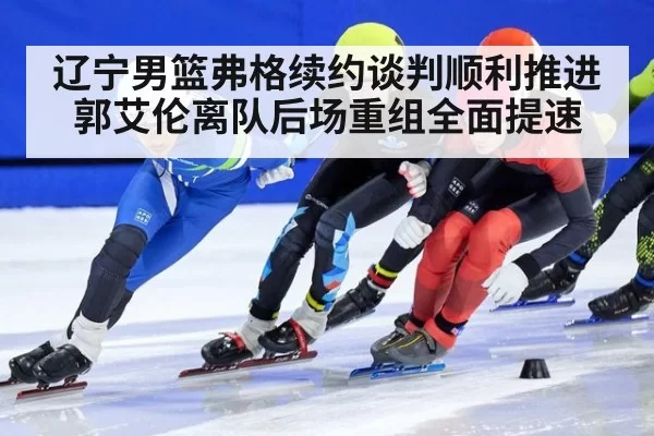 辽宁男篮弗格续约谈判顺利推进 郭艾伦离队后场重组全面提速