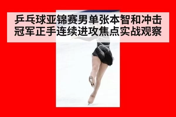 乒乓球亚锦赛男单张本智和冲击冠军正手连续进攻焦点实战观察